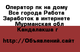 Оператор пк на дому - Все города Работа » Заработок в интернете   . Мурманская обл.,Кандалакша г.